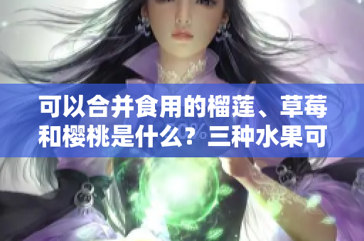 可以合并食用的榴蓮、草莓和櫻桃是什么？三種水果可以一起食用嗎？