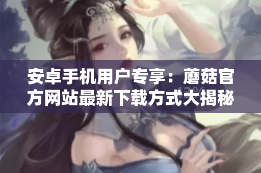 安卓手機(jī)用戶專享：蘑菇官方網(wǎng)站最新下載方式大揭秘
