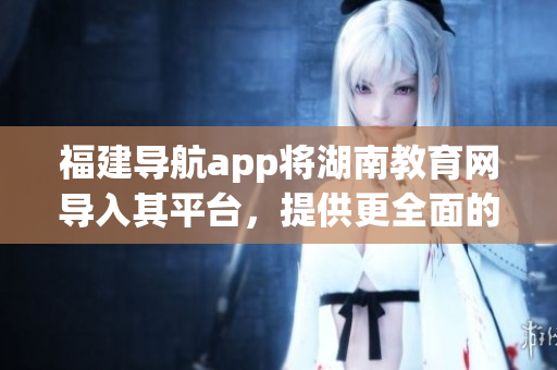 福建導(dǎo)航app將湖南教育網(wǎng)導(dǎo)入其平臺(tái)，提供更全面的教育資源服務(wù)