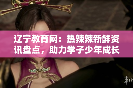 遼寧教育網(wǎng)：熱辣辣新鮮資訊盤點(diǎn)，助力學(xué)子少年成長(zhǎng)道路