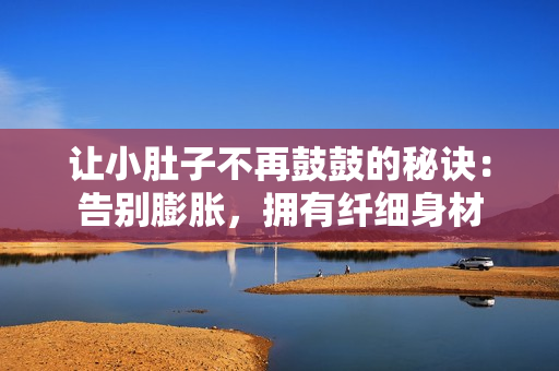 讓小肚子不再鼓鼓的秘訣：告別膨脹，擁有纖細(xì)身材