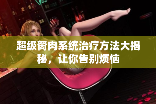 超級(jí)胬肉系統(tǒng)治療方法大揭秘，讓你告別煩惱
