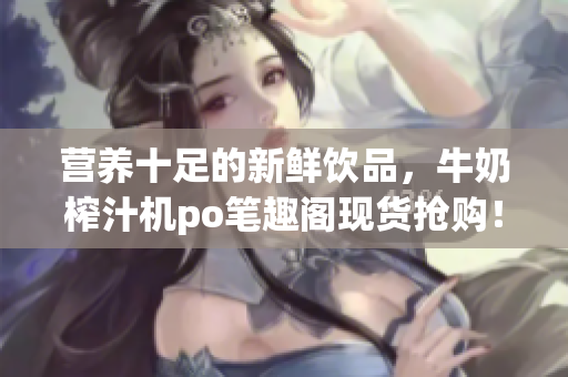 營(yíng)養(yǎng)十足的新鮮飲品，牛奶榨汁機(jī)po筆趣閣現(xiàn)貨搶購！專家推薦，健康飲食利器！