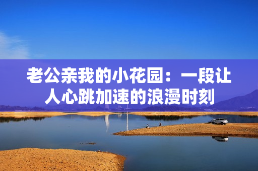 老公親我的小花園：一段讓人心跳加速的浪漫時刻