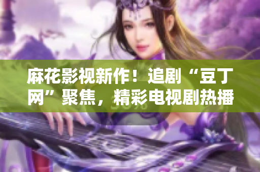 麻花影視新作！追劇“豆丁網(wǎng)”聚焦，精彩電視劇熱播中