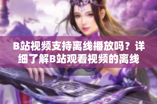 B站視頻支持離線播放嗎？詳細(xì)了解B站觀看視頻的離線功能