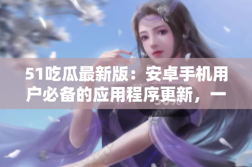 51吃瓜最新版：安卓手機(jī)用戶必備的應(yīng)用程序更新，一鍵下載完整版免費(fèi)安裝包