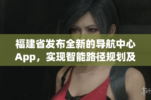 福建省發(fā)布全新的導(dǎo)航中心App，實(shí)現(xiàn)智能路徑規(guī)劃及信息快捷查詢