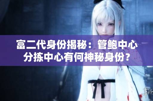 富二代身份揭秘：管鮑中心分揀中心有何神秘身份？