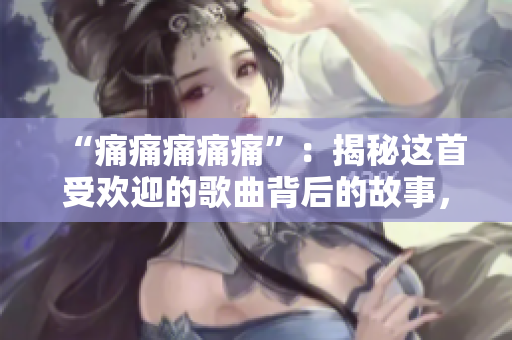“痛痛痛痛痛”：揭秘這首受歡迎的歌曲背后的故事，并分享其最動人的歌詞