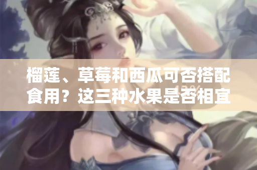 榴蓮、草莓和西瓜可否搭配食用？這三種水果是否相宜同時進(jìn)食？