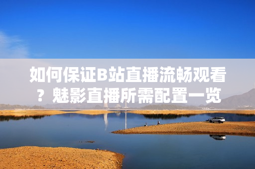 如何保證B站直播流暢觀看？魅影直播所需配置一覽