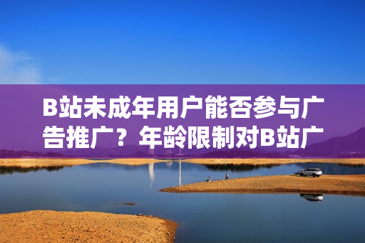 B站未成年用戶能否參與廣告推廣？年齡限制對B站廣告主的影響？