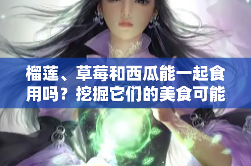 榴蓮、草莓和西瓜能一起食用嗎？挖掘它們的美食可能性