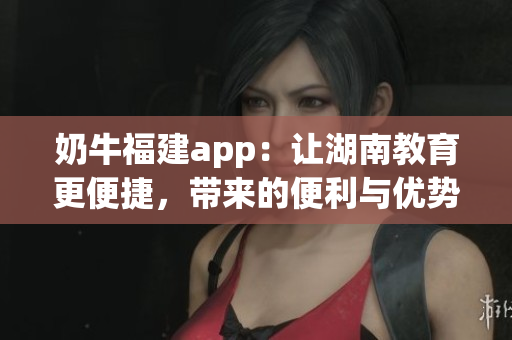 奶牛福建app：讓湖南教育更便捷，帶來的便利與優(yōu)勢(shì)