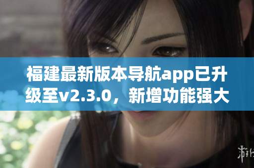 福建最新版本導(dǎo)航app已升級(jí)至v2.3.0，新增功能強(qiáng)大提升用戶體驗(yàn)