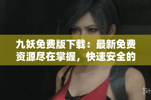 九妖免費(fèi)版下載：最新免費(fèi)資源盡在掌握，快速安全的免費(fèi)應(yīng)用下載平臺