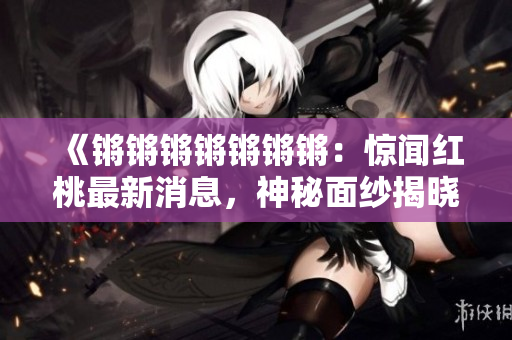 《鏘鏘鏘鏘鏘鏘鏘：驚聞紅桃最新消息，神秘面紗揭曉》