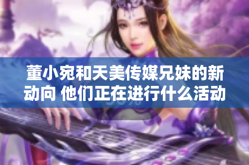 董小宛和天美傳媒兄妹的新動向 他們正在進(jìn)行什么活動？