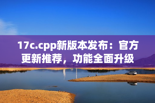 17c.cpp新版本發(fā)布：官方更新推薦，功能全面升級