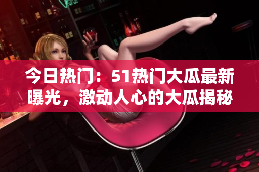 今日熱門：51熱門大瓜最新曝光，激動人心的大瓜揭秘
