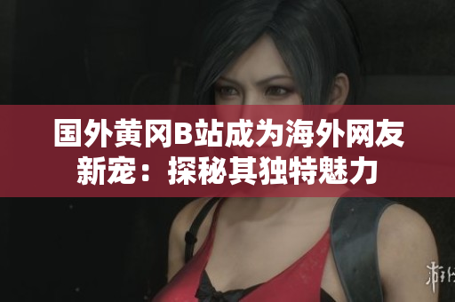 國外黃岡B站成為海外網友新寵：探秘其獨特魅力