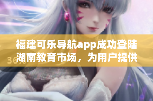 福建可樂導(dǎo)航app成功登陸湖南教育市場(chǎng)，為用戶提供更多智能導(dǎo)航服務(wù)