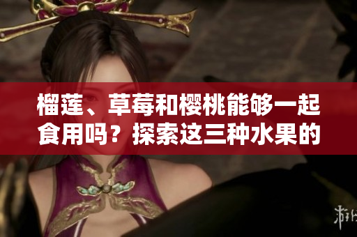 榴蓮、草莓和櫻桃能夠一起食用嗎？探索這三種水果的潛在組合對健康的影響