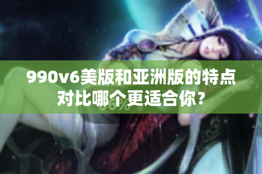 990v6美版和亞洲版的特點(diǎn)對比哪個更適合你？