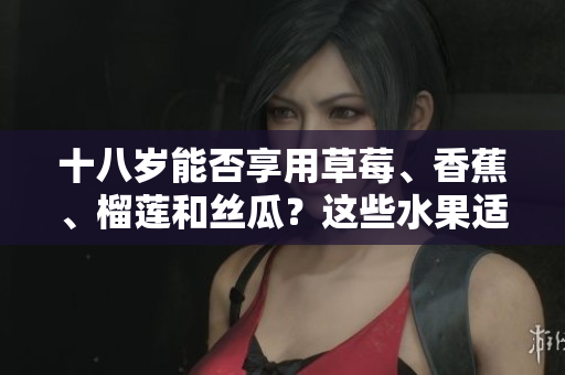 十八歲能否享用草莓、香蕉、榴蓮和絲瓜？這些水果適合青少年飲食嗎？