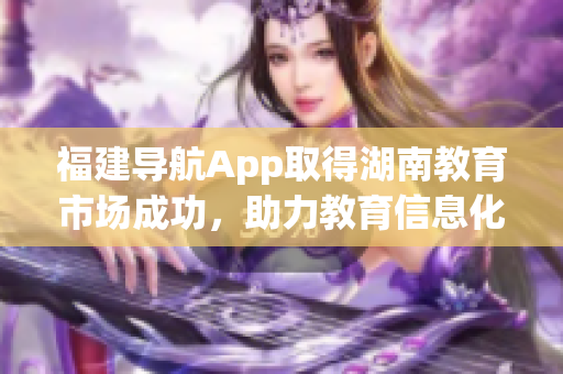 福建導(dǎo)航App取得湖南教育市場(chǎng)成功，助力教育信息化發(fā)展