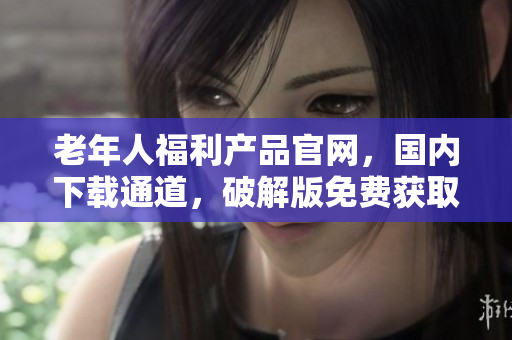 老年人福利產(chǎn)品官網(wǎng)，國(guó)內(nèi)下載通道，破解版免費(fèi)獲取!