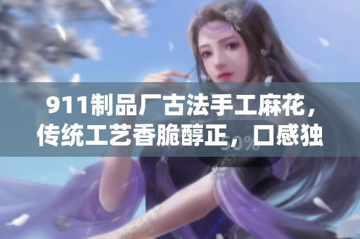 911制品廠古法手工麻花，傳統(tǒng)工藝香脆醇正，口感獨(dú)特經(jīng)久不衰