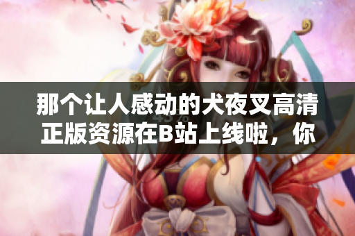 那個(gè)讓人感動(dòng)的犬夜叉高清正版資源在B站上線啦，你不可錯(cuò)過(guò)！