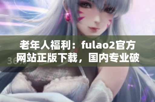 老年人福利：fulao2官方網(wǎng)站正版下載，國內(nèi)專業(yè)破解攻略出爐