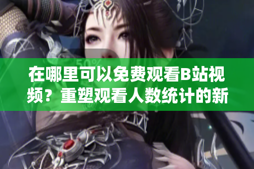 在哪里可以免費觀看B站視頻？重塑觀看人數(shù)統(tǒng)計的新方法