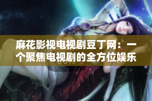 麻花影視電視劇豆丁網(wǎng)：一個(gè)聚焦電視劇的全方位娛樂平臺(tái)
