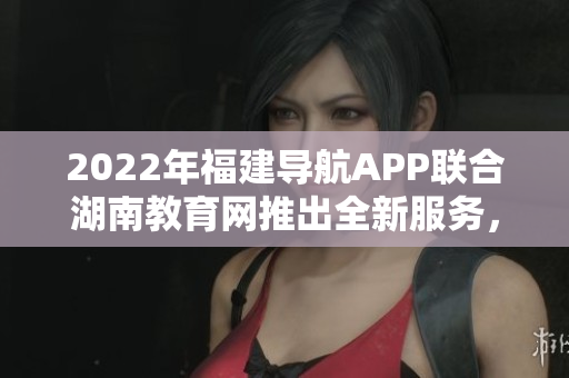 2022年福建導(dǎo)航APP聯(lián)合湖南教育網(wǎng)推出全新服務(wù)，助力教育信息互通