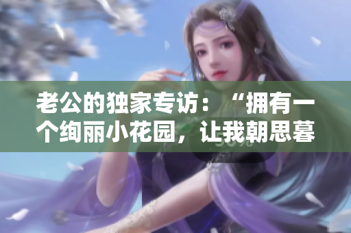 老公的獨(dú)家專訪：“擁有一個(gè)絢麗小花園，讓我朝思暮想！”