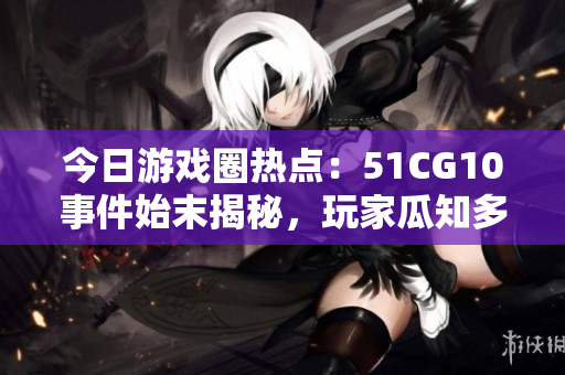 今日游戲圈熱點(diǎn)：51CG10事件始末揭秘，玩家瓜知多少？