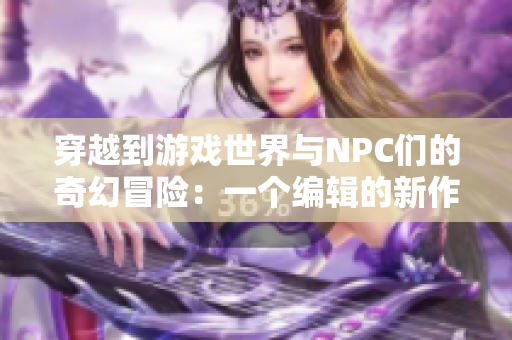 穿越到游戲世界與NPC們的奇幻冒險(xiǎn)：一個(gè)編輯的新作小說(shuō)
