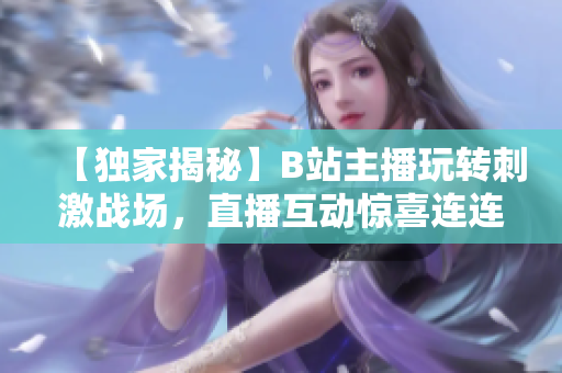 【獨(dú)家揭秘】B站主播玩轉(zhuǎn)刺激戰(zhàn)場(chǎng)，直播互動(dòng)驚喜連連