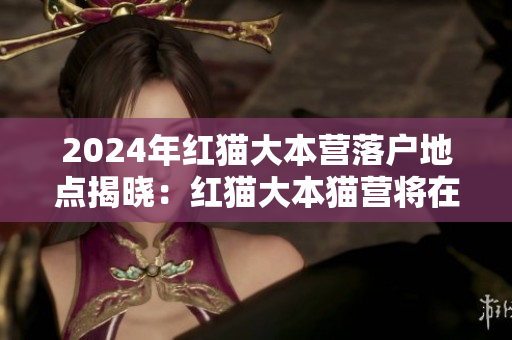 2024年紅貓大本營(yíng)落戶地點(diǎn)揭曉：紅貓大本貓營(yíng)將在何處落戶？