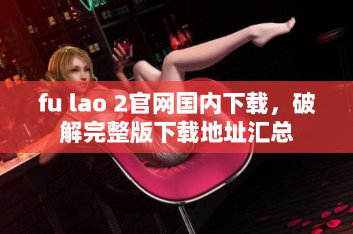fu lao 2官網(wǎng)國內(nèi)下載，破解完整版下載地址匯總