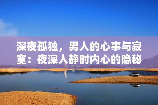 深夜孤獨(dú)，男人的心事與寂寞：夜深人靜時(shí)內(nèi)心的隱秘情感，如何面對(duì)？