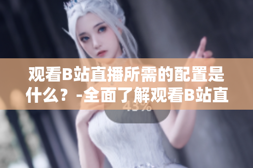 觀看B站直播所需的配置是什么？-全面了解觀看B站直播的設(shè)備和要求