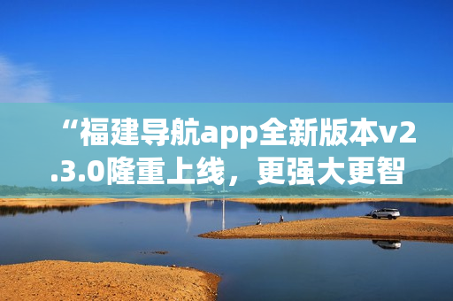 “福建導(dǎo)航app全新版本v2.3.0隆重上線，更強(qiáng)大更智能，給您全新導(dǎo)航體驗(yàn)！”