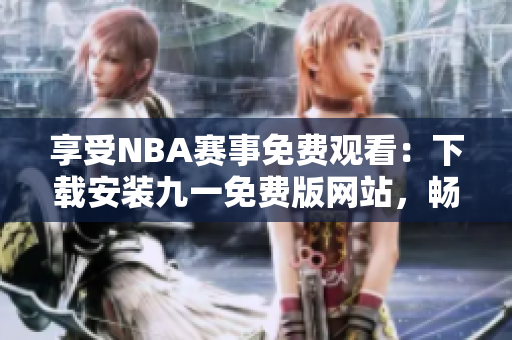 享受NBA賽事免費觀看：下載安裝九一免費版網(wǎng)站，暢享精彩籃球盛宴