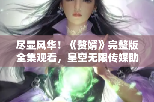 盡顯風(fēng)華！《贅婿》完整版全集觀看，星空無限傳媒助力觀影狂歡