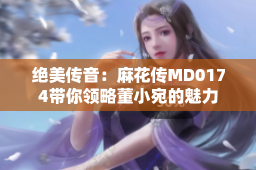 絕美傳音：麻花傳MD0174帶你領(lǐng)略董小宛的魅力